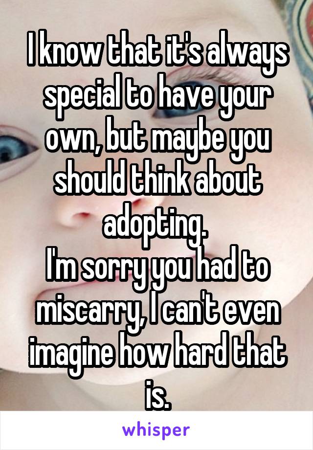 I know that it's always special to have your own, but maybe you should think about adopting. 
I'm sorry you had to miscarry, I can't even imagine how hard that is.