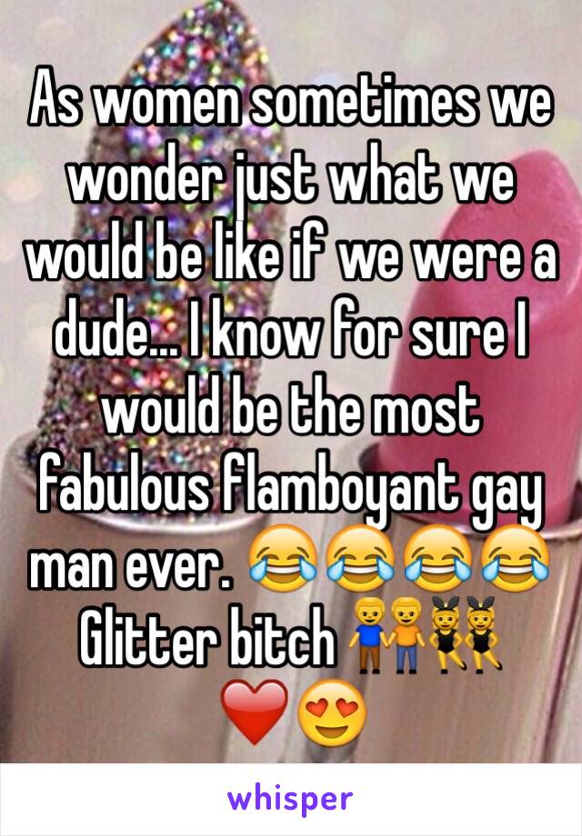As women sometimes we wonder just what we would be like if we were a dude... I know for sure I would be the most fabulous flamboyant gay man ever. 😂😂😂😂
Glitter bitch 👬👯❤️😍
