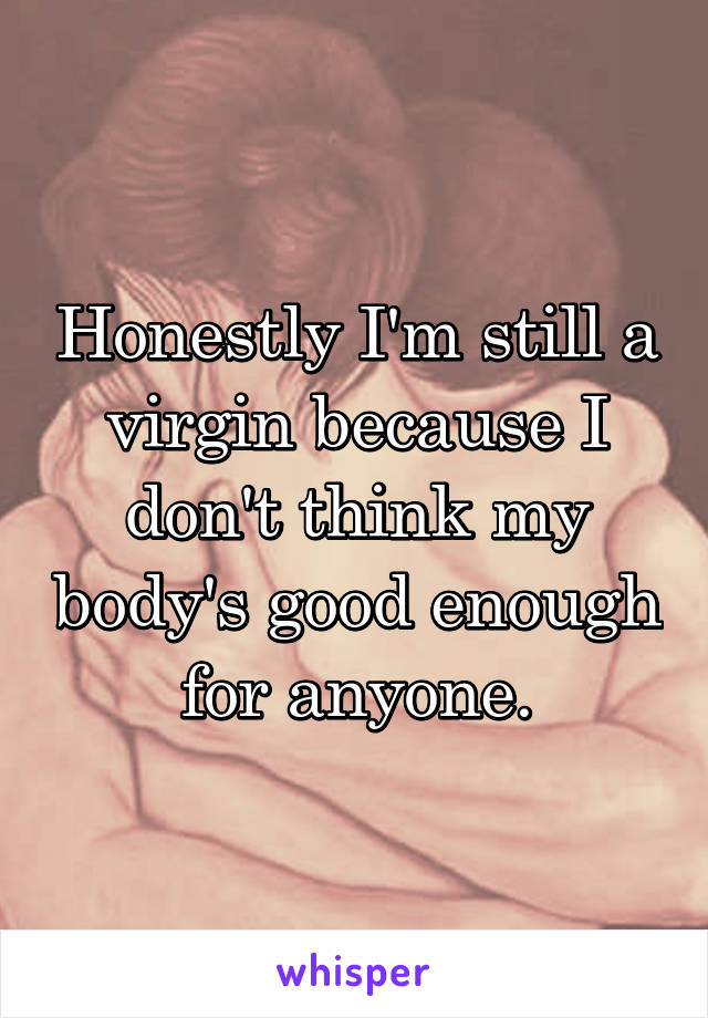 Honestly I'm still a virgin because I don't think my body's good enough for anyone.