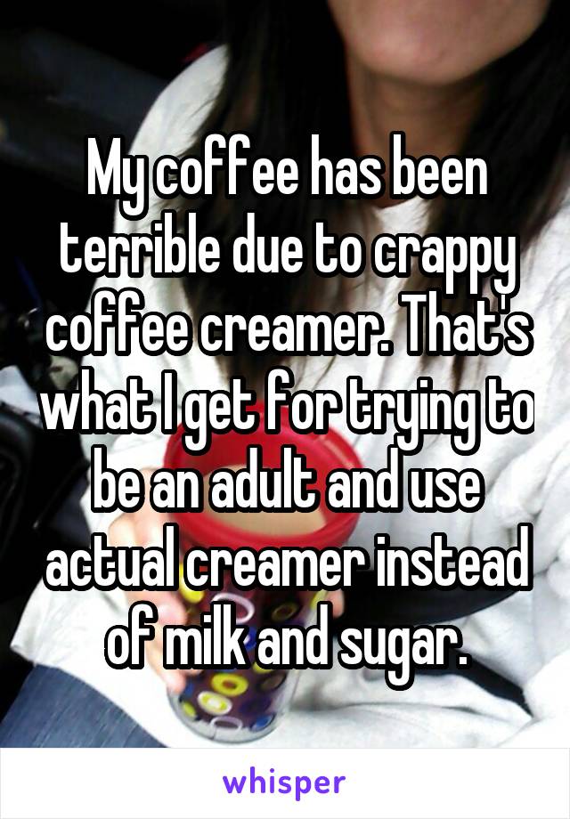 My coffee has been terrible due to crappy coffee creamer. That's what I get for trying to be an adult and use actual creamer instead of milk and sugar.