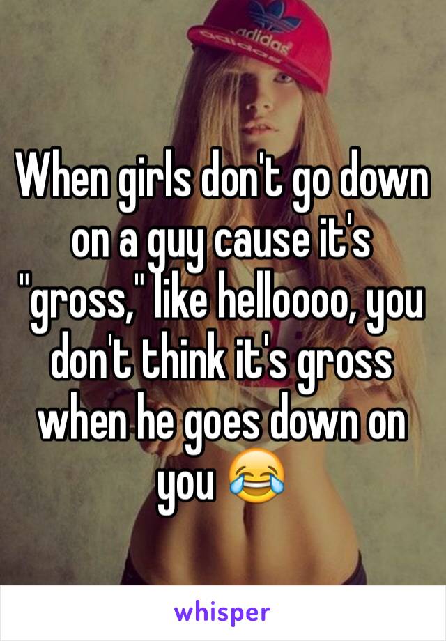 When girls don't go down on a guy cause it's "gross," like helloooo, you don't think it's gross when he goes down on you 😂