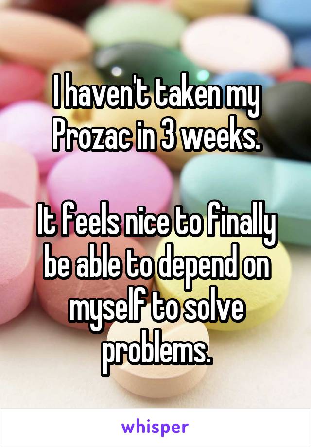 I haven't taken my Prozac in 3 weeks.

It feels nice to finally be able to depend on myself to solve problems.