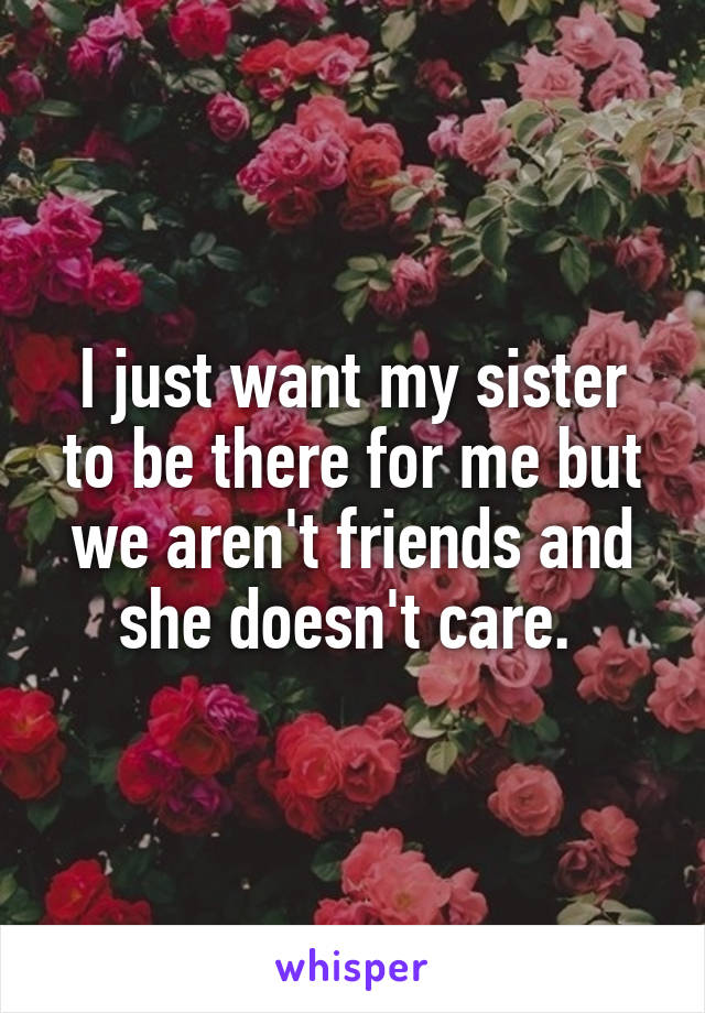 I just want my sister to be there for me but we aren't friends and she doesn't care. 