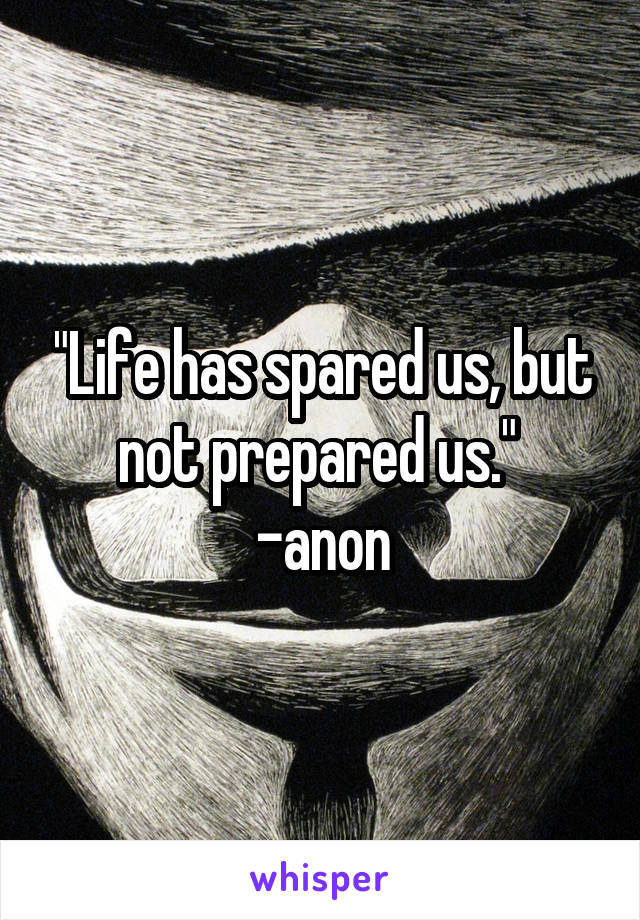 "Life has spared us, but not prepared us." 
-anon