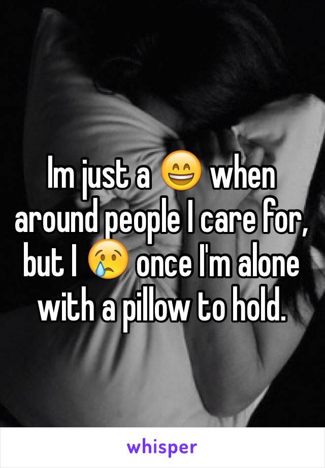 Im just a 😄 when around people I care for, but I 😢 once I'm alone with a pillow to hold.
