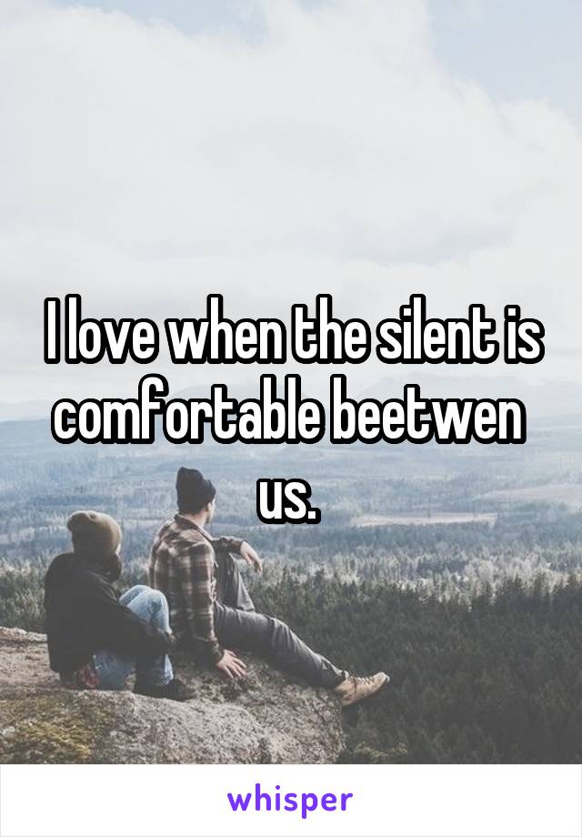 I love when the silent is comfortable beetwen  us. 