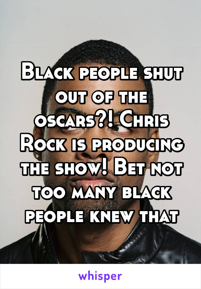 Black people shut out of the oscars?! Chris Rock is producing the show! Bet not too many black people knew that