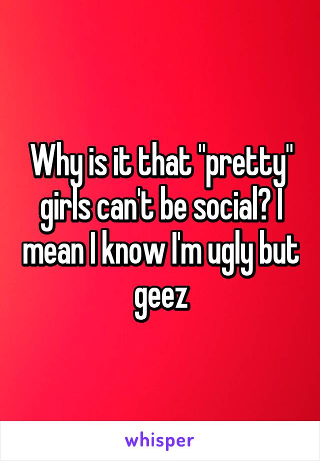 Why is it that "pretty" girls can't be social? I mean I know I'm ugly but geez