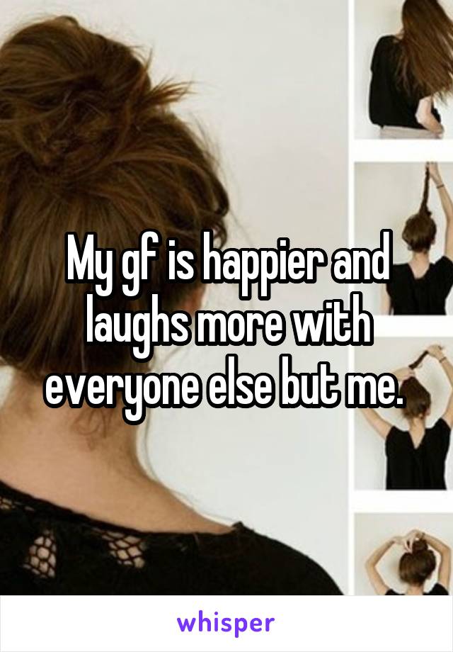 My gf is happier and laughs more with everyone else but me. 