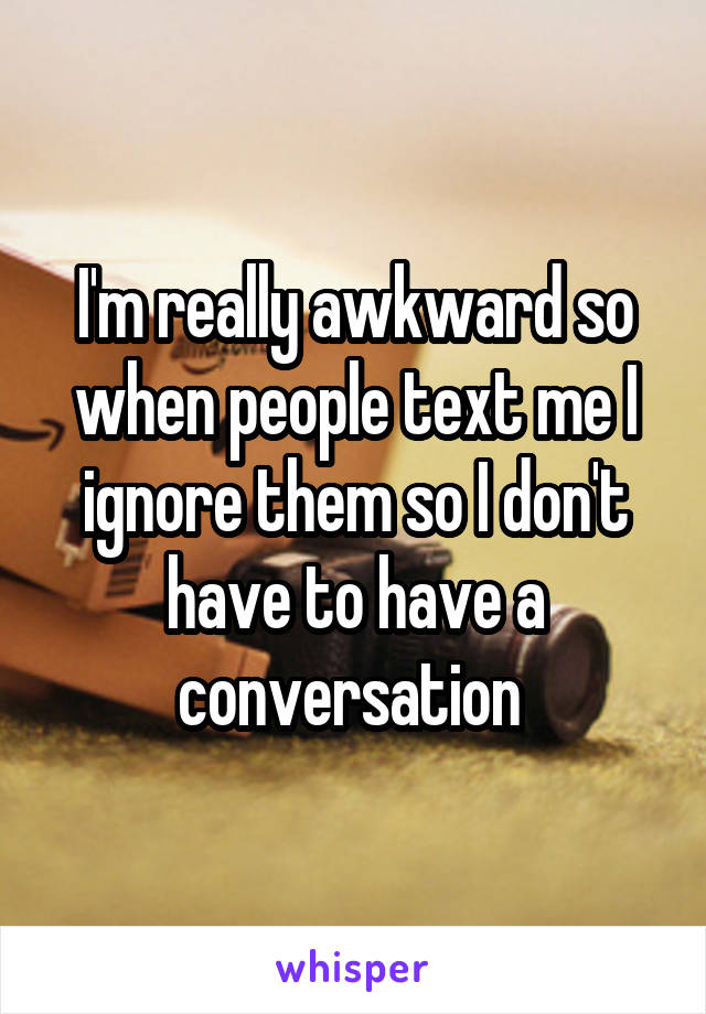 I'm really awkward so when people text me I ignore them so I don't have to have a conversation 