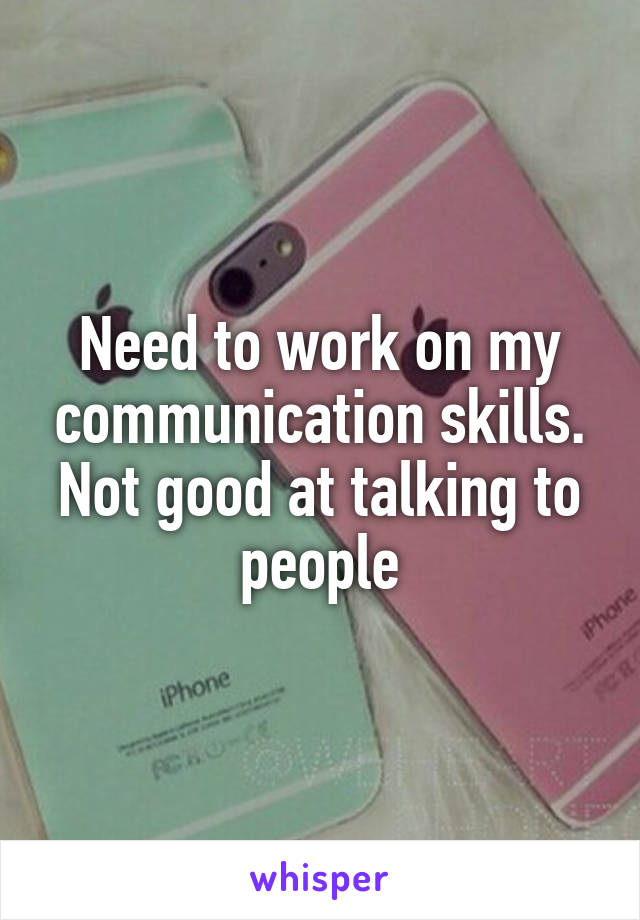 Need to work on my communication skills. Not good at talking to people