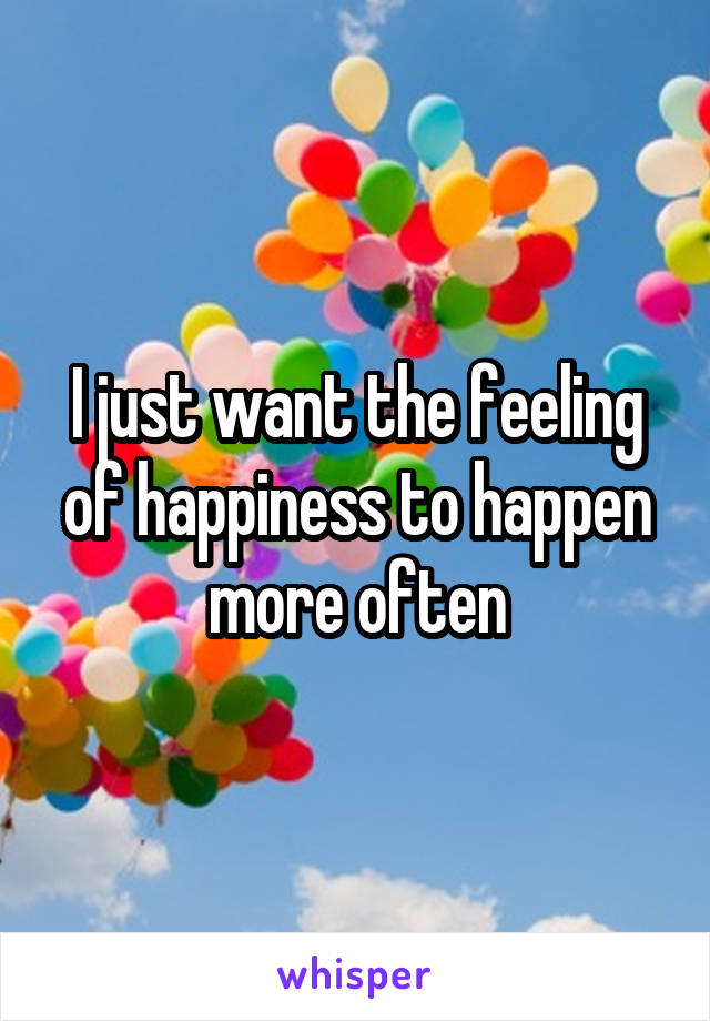 I just want the feeling of happiness to happen more often