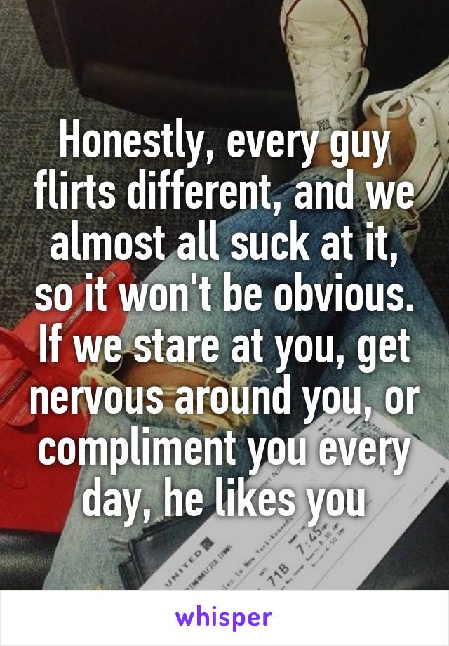 Honestly, every guy flirts different, and we almost all suck at it, so it won't be obvious. If we stare at you, get nervous around you, or compliment you every day, he likes you