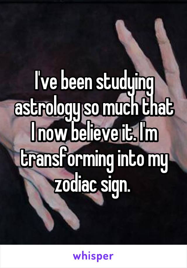 I've been studying astrology so much that I now believe it. I'm transforming into my zodiac sign. 