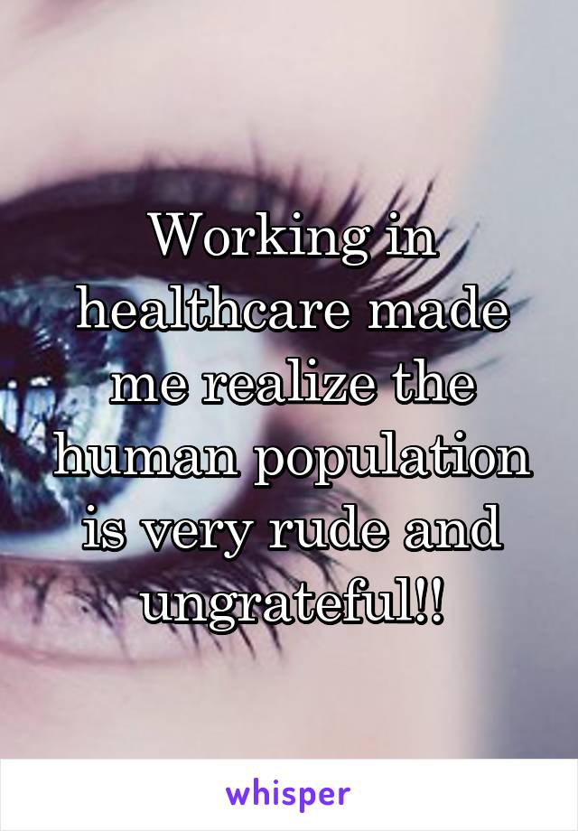 Working in healthcare made me realize the human population is very rude and ungrateful!!