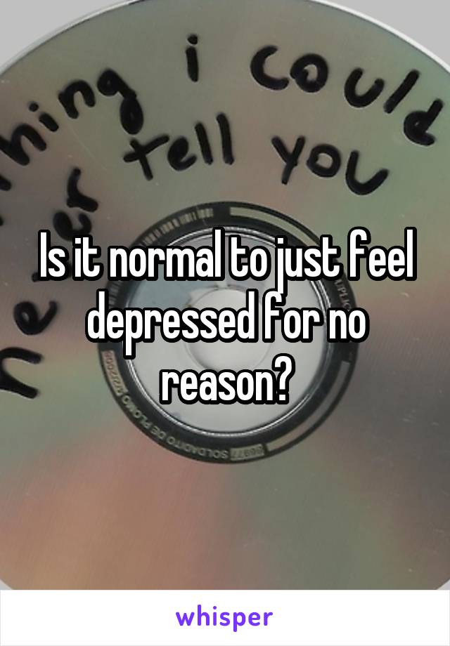 Is it normal to just feel depressed for no reason?