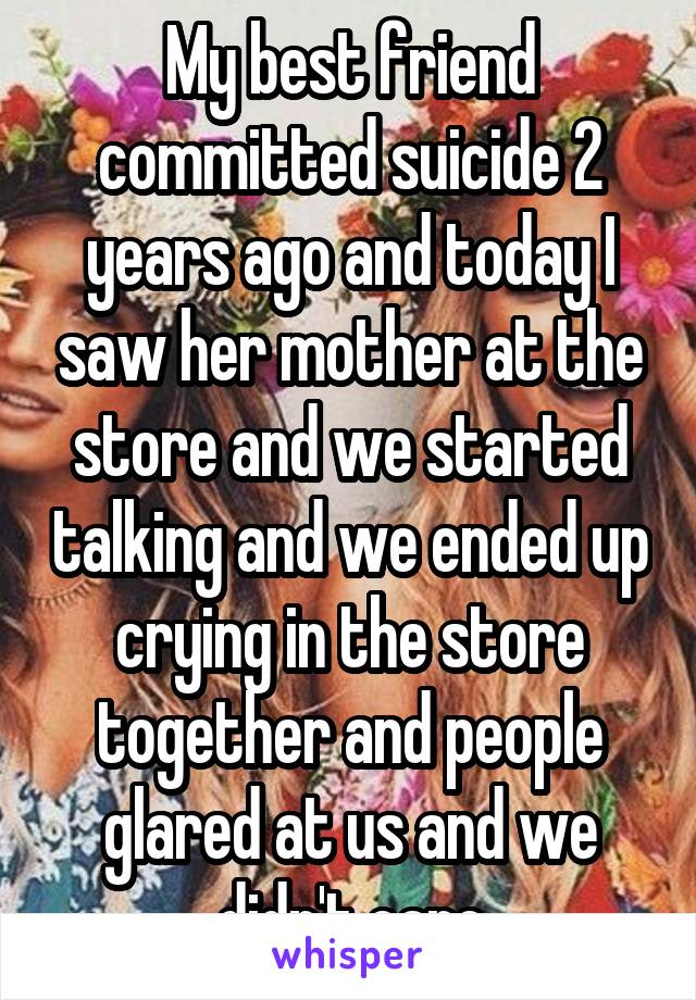 My best friend committed suicide 2 years ago and today I saw her mother at the store and we started talking and we ended up crying in the store together and people glared at us and we didn't care
