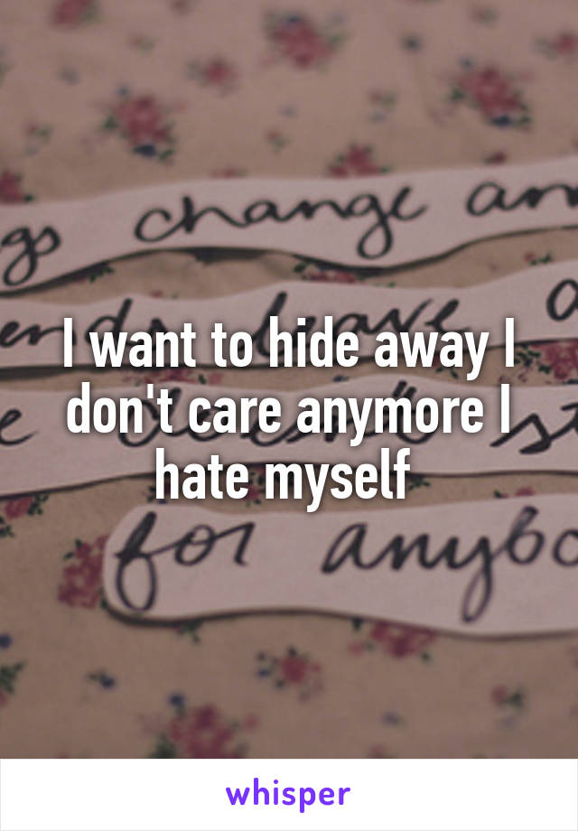 I want to hide away I don't care anymore I hate myself 