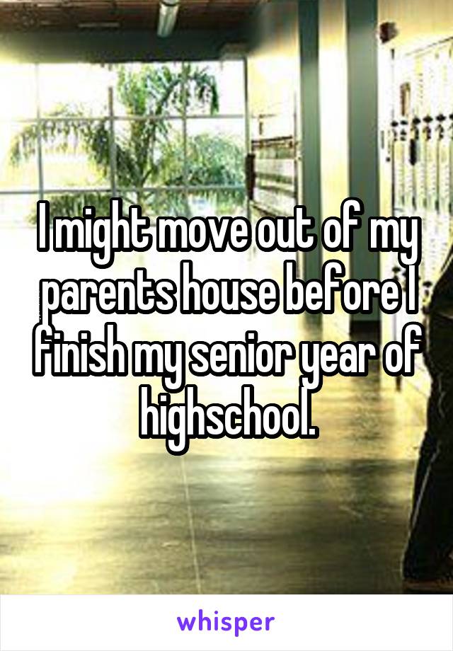 I might move out of my parents house before I finish my senior year of highschool.