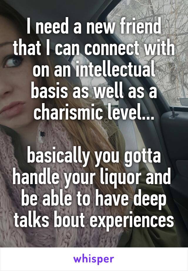 I need a new friend that I can connect with on an intellectual basis as well as a charismic level...

basically you gotta handle your liquor and  be able to have deep talks bout experiences 