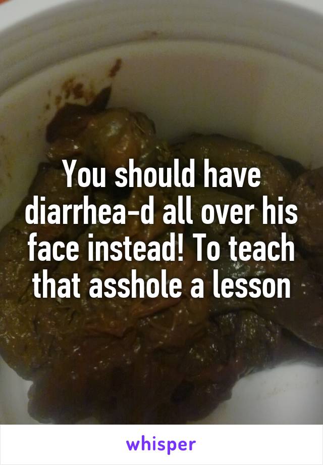 You should have diarrhea-d all over his face instead! To teach that asshole a lesson