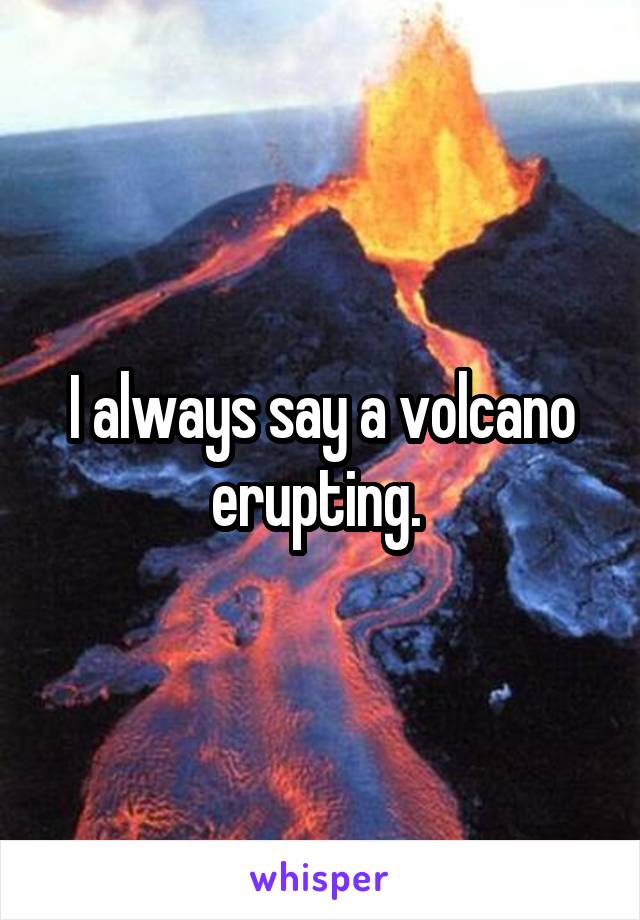 I always say a volcano erupting. 