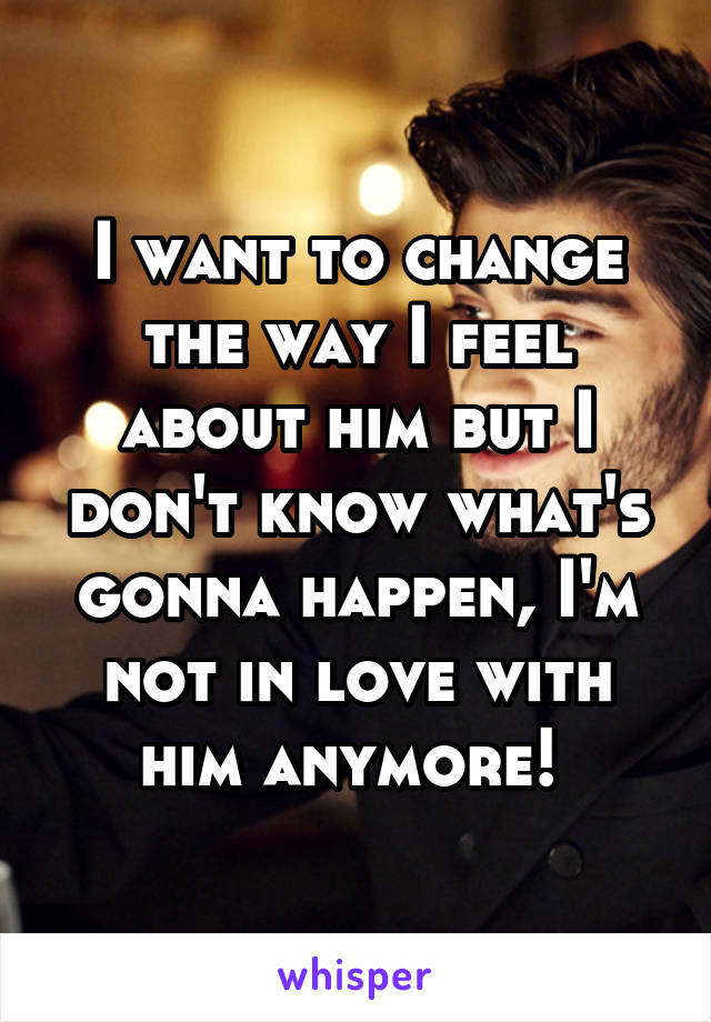 I want to change the way I feel about him but I don't know what's gonna happen, I'm not in love with him anymore! 