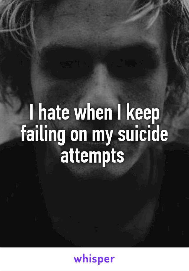 I hate when I keep failing on my suicide attempts 