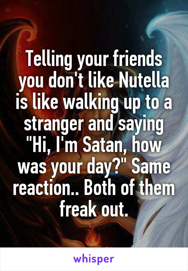 Telling your friends you don't like Nutella is like walking up to a stranger and saying "Hi, I'm Satan, how was your day?" Same reaction.. Both of them freak out.