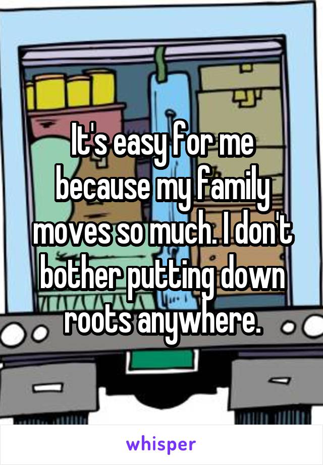 It's easy for me because my family moves so much. I don't bother putting down roots anywhere.