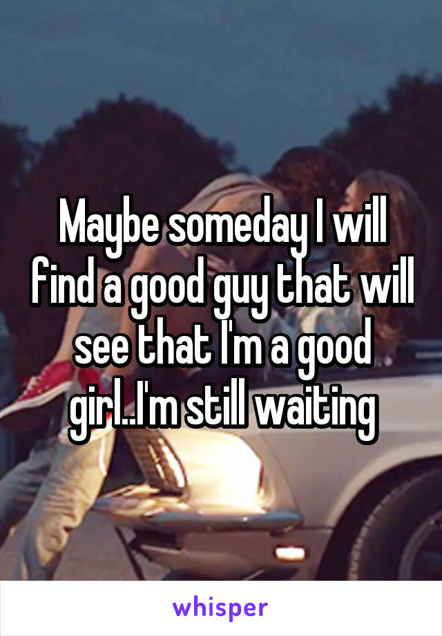 Maybe someday I will find a good guy that will see that I'm a good girl..I'm still waiting