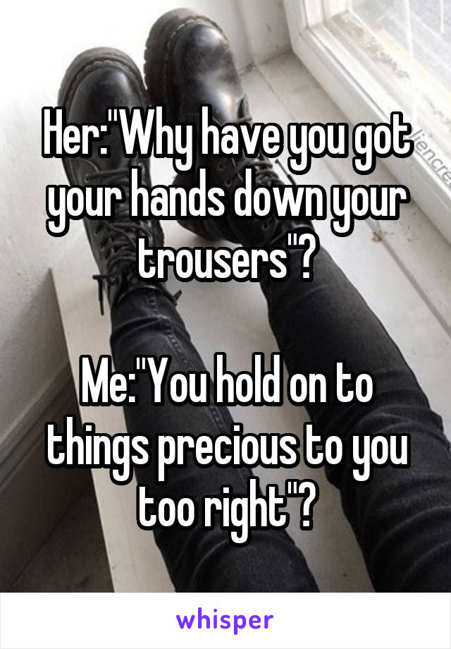 Her:"Why have you got your hands down your trousers"?

Me:"You hold on to things precious to you too right"?