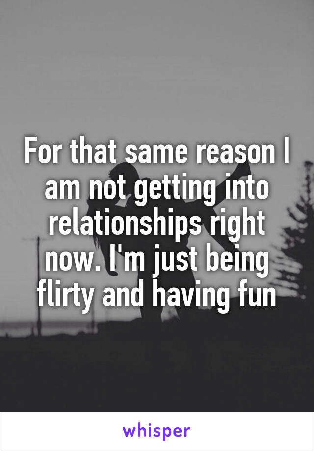 For that same reason I am not getting into relationships right now. I'm just being flirty and having fun