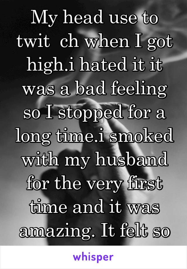 My head use to twit  ch when I got high.i hated it it was a bad feeling so I stopped for a long time.i smoked with my husband for the very first time and it was amazing. It felt so silly and so right.