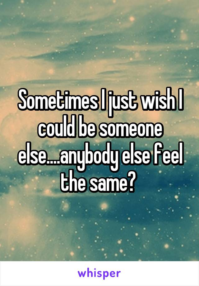 Sometimes I just wish I could be someone else....anybody else feel the same? 