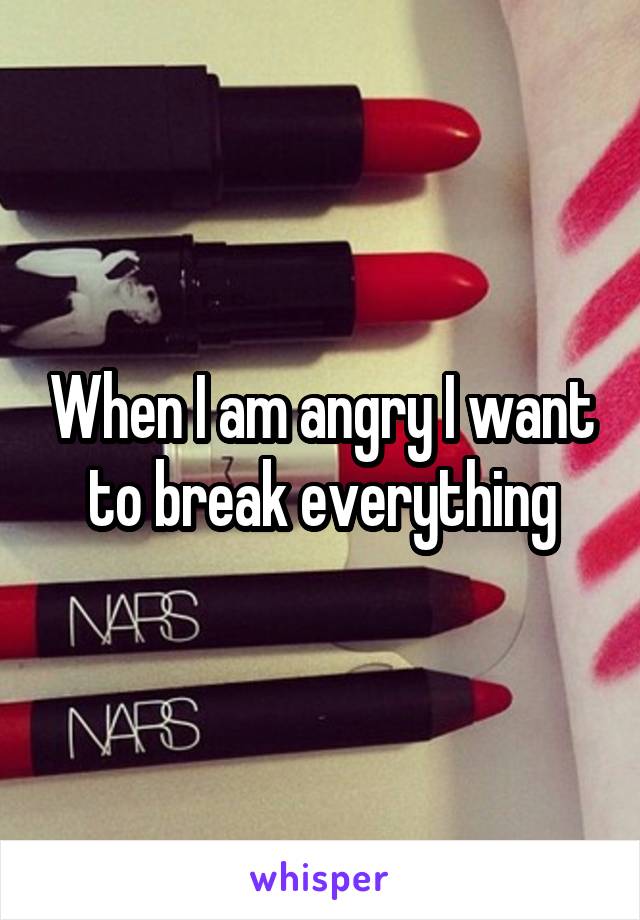 When I am angry I want to break everything
