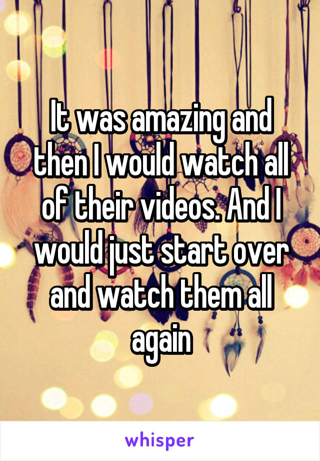 It was amazing and then I would watch all of their videos. And I would just start over and watch them all again