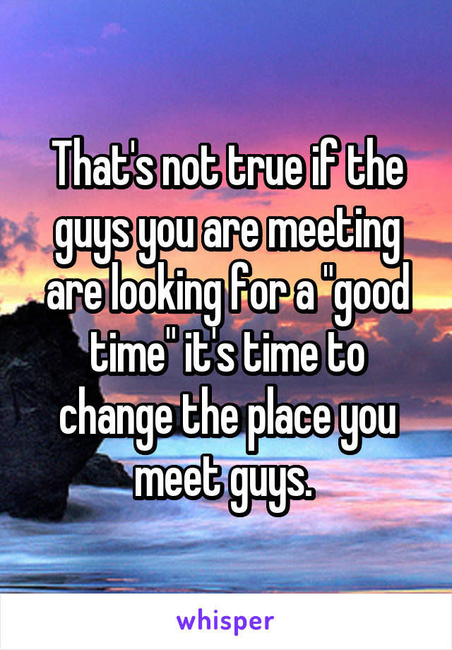 That's not true if the guys you are meeting are looking for a "good time" it's time to change the place you meet guys. 