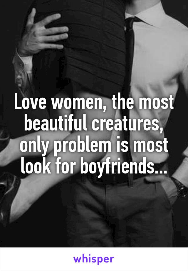 Love women, the most beautiful creatures, only problem is most look for boyfriends...