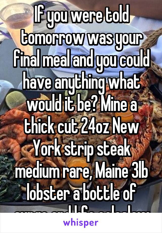 If you were told tomorrow was your final meal and you could have anything what would it be? Mine a thick cut 24oz New York strip steak medium rare, Maine 3lb lobster a bottle of surge and kfc coleslaw