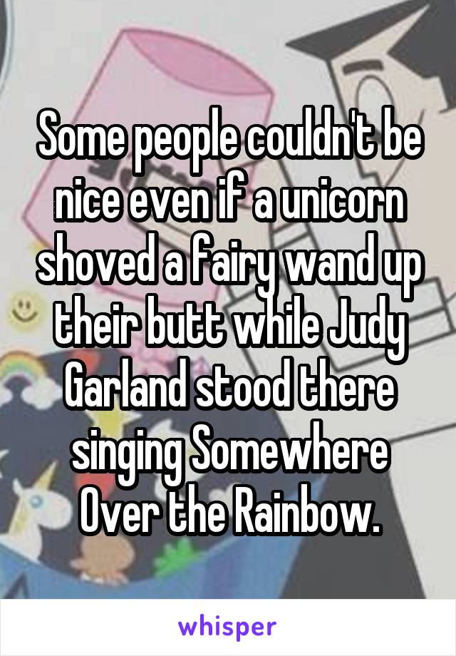 Some people couldn't be nice even if a unicorn shoved a fairy wand up their butt while Judy Garland stood there singing Somewhere Over the Rainbow.