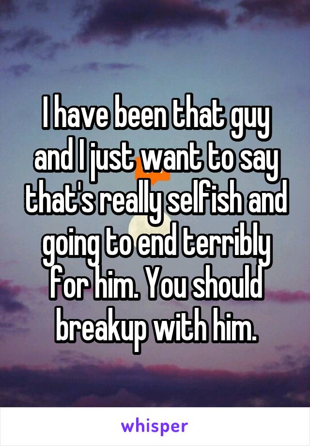 I have been that guy and I just want to say that's really selfish and going to end terribly for him. You should breakup with him.