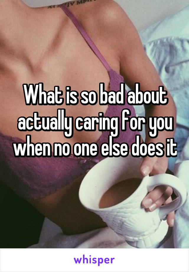 What is so bad about actually caring for you when no one else does it 