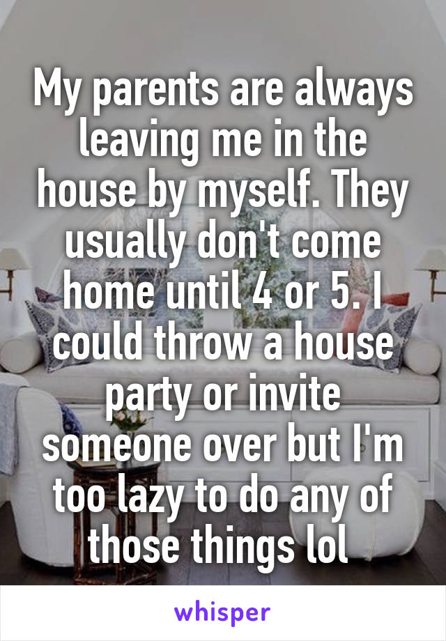 My parents are always leaving me in the house by myself. They usually don't come home until 4 or 5. I could throw a house party or invite someone over but I'm too lazy to do any of those things lol 
