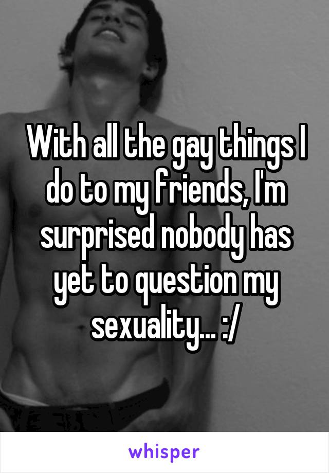 With all the gay things I do to my friends, I'm surprised nobody has yet to question my sexuality... :/