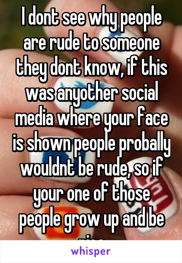 I dont see why people are rude to someone they dont know, if this was anyother social media where your face is shown people probally wouldnt be rude, so if your one of those people grow up and be nice