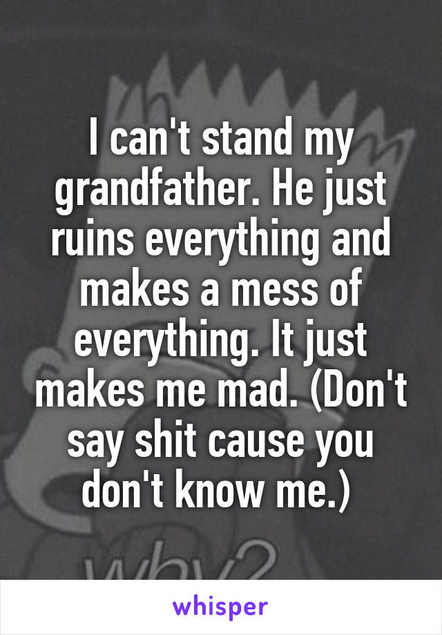 I can't stand my grandfather. He just ruins everything and makes a mess of everything. It just makes me mad. (Don't say shit cause you don't know me.) 