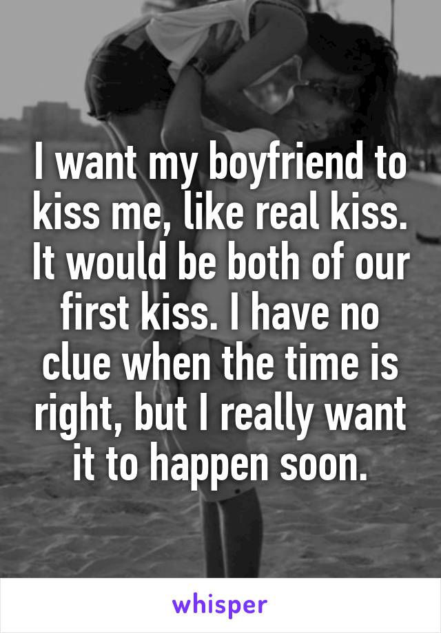 I want my boyfriend to kiss me, like real kiss. It would be both of our first kiss. I have no clue when the time is right, but I really want it to happen soon.