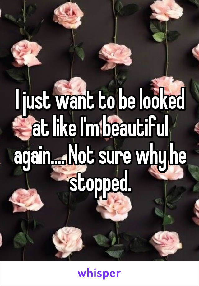 I just want to be looked at like I'm beautiful again.... Not sure why he stopped.