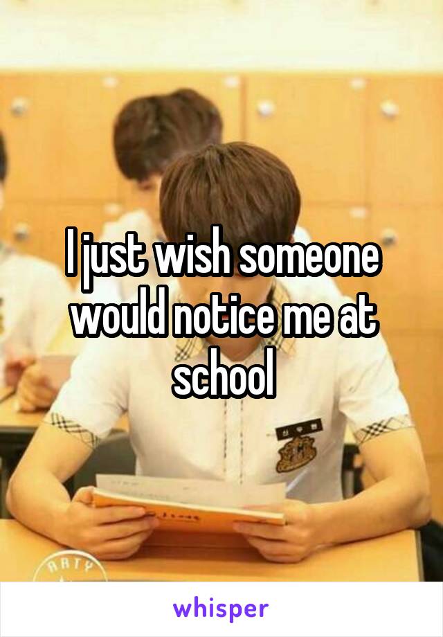 I just wish someone would notice me at school